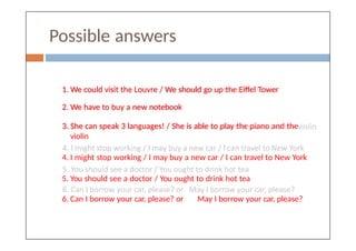 Possible answers
1. We could visit the Louvre / We should go up the Eiffel Tower
2. We have to buy a new notebook
3. She can speak 3 languages! / She is able to play the piano and the
violin
4. I might stop working / I may buy a new car / I can travel to New York
5. You should see a doctor / You ought to drink hot tea
6. Can I borrow your car, please? or May I borrow your car, please?
 