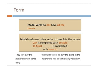 Form
Modal verbs do not have all the
tenses
Modal verbs use other verbs to complete the tenses
Can is completed with be able
to Must is completed
with have to
They can play the
piano You must come
early
They will be able to play the piano in the
future You had to come early yesterday
 