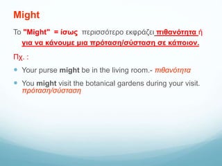 Might
Το "Might" = ίσως περισσότερο εκφράζει πιθανότητα ή
για να κάνουμε μια πρόταση/σύσταση σε κάποιον.
Πχ. :
 Your purse might be in the living room.- πιθανότητα
 You might visit the botanical gardens during your visit.
πρόταση/σύσταση
 