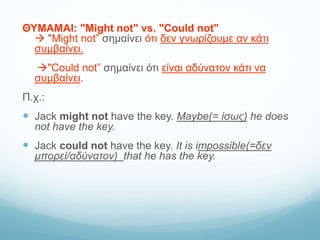 ΘΥΜΑΜΑΙ: "Might not" vs. "Could not"
 "Might not” σημαίνει ότι δεν γνωρίζουμε αν κάτι
συμβαίνει.
"Could not” σημαίνει ότι είναι αδύνατον κάτι να
συμβαίνει.
Π.χ.:
 Jack might not have the key. Maybe(= ίσως) he does
not have the key.
 Jack could not have the key. It is impossible(=δεν
μπορεί/αδύνατον) that he has the key.
 