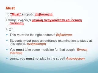 Must
Το "Must” εκφράζει βεβαιότητα.
Επίσης, εκφράζει μεγάλη αναγκαιότητα και έντονη
σύσταση
Π.χ.:
 This must be the right address! βεβαιότητα
 Students must pass an entrance examination to study at
this school. αναγκαιοτητα
 You must take some medicine for that cough. Έντονη
σύσταση
 Jenny, you must not play in the street! Απαγόρευση
 