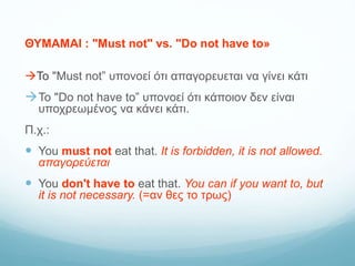ΘΥΜΑΜΑΙ : "Must not" vs. "Do not have to»
Το "Must not” υπονοεί ότι απαγορευεται να γίνει κάτι
Το "Do not have to” υπονοεί ότι κάποιον δεν είναι
υποχρεωμένος να κάνει κάτι.
Π.χ.:
 You must not eat that. It is forbidden, it is not allowed.
απαγορεύεται
 You don't have to eat that. You can if you want to, but
it is not necessary. (=αν θες το τρως)
 