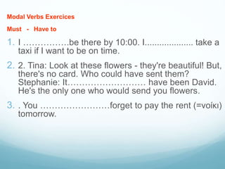Modal Verbs Exercices
Μust - Have to
1. I …………….be there by 10:00. I.................... take a
taxi if I want to be on time.
2. 2. Tina: Look at these flowers - they're beautiful! But,
there's no card. Who could have sent them?
Stephanie: It……………………… have been David.
He's the only one who would send you flowers.
3. . You ……………………forget to pay the rent (=νοίκι)
tomorrow.
 