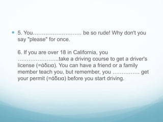  5. You……………………… be so rude! Why don't you
say "please" for once.
6. If you are over 18 in California, you
…………………..take a driving course to get a driver's
license (=άδεια). You can have a friend or a family
member teach you, but remember, you …………… get
your permit (=άδεια) before you start driving.
 