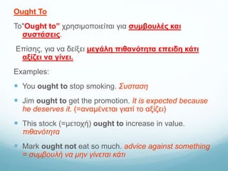 Ought To
To"Ought to” χρησιμοποιείται για συμβουλές και
συστάσεις.
Επίσης, για να δείξει μεγάλη πιθανότητα επειδη κάτι
αξίζει να γίνει.
Examples:
 You ought to stop smoking. Συσταση
 Jim ought to get the promotion. It is expected because
he deserves it. (=αναμένεται γιατί το αξίζει)
 This stock (=μετοχή) ought to increase in value.
πιθανότητα
 Mark ought not eat so much. advice against something
= συμβουλή να μην γίνεται κάτι
 