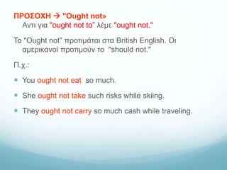 ΠΡΟΣΟΧΗ  "Ought not»
Αντι για "ought not to” λέμε "ought not."
Το "Ought not” προτιμάται στα British English. Οι
αμερικανοί προτιμούν το "should not."
Π.χ.:
 You ought not eat so much.
 She ought not take such risks while skiing.
 They ought not carry so much cash while traveling.
 