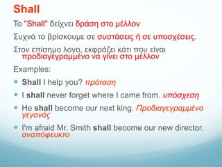 Shall
Το "Shall" δείχνει δράση στο μέλλον
Συχνά το βρίσκουμε σε συστάσεις ή σε υποσχέσεις.
Στον επίσημο λογο, εκφράζει κάτι που είναι
προδιαγεγραμμένο να γίνει στο μέλλον
Examples:
 Shall I help you? πρόταση
 I shall never forget where I came from. υπόσχεση
 He shall become our next king. Προδιαγεγραμμένο
γεγονός
 I'm afraid Mr. Smith shall become our new director.
αναπόφευκτο
 