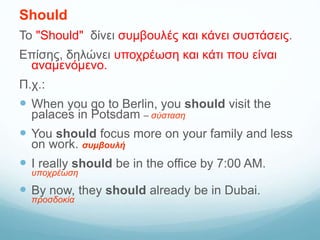 Should
Το "Should" δίνει συμβουλές και κάνει συστάσεις.
Επίσης, δηλώνει υποχρέωση και κάτι που είναι
αναμενόμενο.
Π.χ.:
 When you go to Berlin, you should visit the
palaces in Potsdam – σύσταση
 You should focus more on your family and less
on work. συμβουλή
 I really should be in the office by 7:00 AM.
υποχρέωση
 By now, they should already be in Dubai.
προσδοκία
 