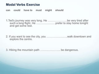 Modal Verbs Exercise
can could have to must might should
1.Ted's journey was very long. He …………………be very tired after
such a long flight. He …………………prefer to stay home tonight
and get some rest.
2. If you want to see the city, you …………………..walk downtown and
explore the centre.
3. Hiking the mountain path …………………. be dangerous.
 