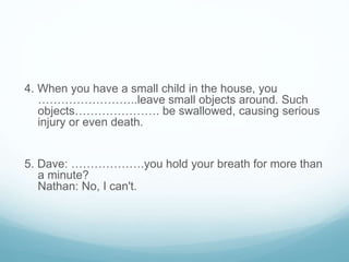 4. When you have a small child in the house, you
……………………..leave small objects around. Such
objects…………………. be swallowed, causing serious
injury or even death.
5. Dave: ……………….you hold your breath for more than
a minute?
Nathan: No, I can't.
 