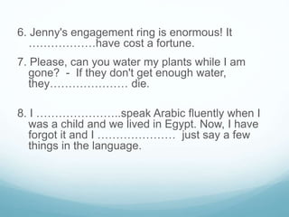 6. Jenny's engagement ring is enormous! It
………………have cost a fortune.
7. Please, can you water my plants while I am
gone? - If they don't get enough water,
they………………… die.
8. I …………………..speak Arabic fluently when I
was a child and we lived in Egypt. Now, I have
forgot it and I ………………… just say a few
things in the language.
 
