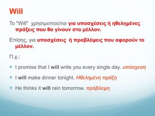 Will
To "Will" χρησιμοποιείται για υποσχέσεις ή ηθελημένες
πράξεις που θα γίνουν στο μέλλον.
Επίσης, για υποσχέσεις ή προβλέψεις που αφορούν το
μέλλον.
Π.χ.:
 I promise that I will write you every single day. υπόσχεση
 I will make dinner tonight. Ηθελημένη πράξη
 He thinks it will rain tomorrow. πρόβλεψη
 