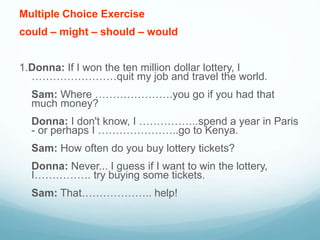 Multiple Choice Exercise
could – might – should – would
1.Donna: If I won the ten million dollar lottery, I
……………………quit my job and travel the world.
Sam: Where ………………….you go if you had that
much money?
Donna: I don't know, I ……………..spend a year in Paris
- or perhaps I …………………..go to Kenya.
Sam: How often do you buy lottery tickets?
Donna: Never... I guess if I want to win the lottery,
I……………. try buying some tickets.
Sam: That……………….. help!
 