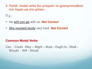 3. Πολλά modal verbs δεν μπορούν να χρησιμοποιηθούν
στο παρόν και στο μέλλον .
Π.χ.:
 He will can go with us. Not Correct
 She musted study very hard. Not Correct
Common Modal Verbs
Can - Could -May – Might – Must - Ought to - Shall -
Should - Will - Would
 
