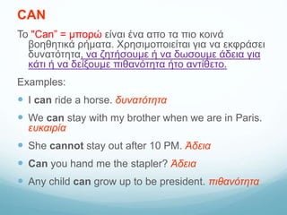 CAN
Το "Can” = μπορώ είναι ένα απο τα πιο κοινά
βοηθητικά ρήματα. Χρησιμοποιείται για να εκφράσει
δυνατότητα, να ζητήσουμε ή να δωσουμε άδεια για
κάτι ή να δείξουμε πιθανότητα ήτο αντίθετο.
Examples:
 I can ride a horse. δυνατότητα
 We can stay with my brother when we are in Paris.
ευκαιρία
 She cannot stay out after 10 PM. Άδεια
 Can you hand me the stapler? Άδεια
 Any child can grow up to be president. πιθανότητα
 