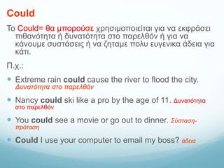 Could
Το Could= θα μπορούσε χρησιμοποιείται για να εκφράσει
πιθανότητα ή δυνατότητα στο παρελθόν ή για να
κάνουμε συστάσεις ή να ζηταμε πολυ ευγενικα άδεια για
κάτι.
Π.χ.:
 Extreme rain could cause the river to flood the city.
Δυνατότητα στο παρελθόν
 Nancy could ski like a pro by the age of 11. Δυνατότητα
στο παρελθόν
 You could see a movie or go out to dinner. Σύσταση-
πρόταση
 Could I use your computer to email my boss? άδεια
 