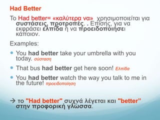 Had Better
Το Had better= «καλύτερα να» χρησιμοποιείται για
συστάσεις, προτροπές. . Επίσης, για να
εκφράσει ελπίδα ή να προειδοποιήσει
κάποιον.
Examples:
 You had better take your umbrella with you
today. σύσταση
 That bus had better get here soon! Ελπίδα
 You had better watch the way you talk to me in
the future! προειδοποίηση
 το "Had better" συχνά λέγεται και "better”
στην προφορική γλώσσα.
 