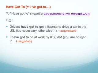 Have Got To (= I ‘ve got to....)
Το "Have got to” εκφράζει αναγκαιότητα και υποχρέωση.
Π.χ.:
 Drivers have got to get a license to drive a car in the
US. (it’s necessary, otherwise…) – αναγκαιότητα
 I have got to be at work by 8:30 AM.(you are obliged
to…) υποχρέωση
 
