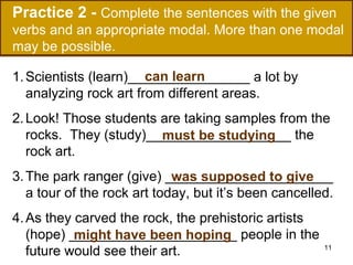 Practice 2 - Complete the sentences with the given
verbs and an appropriate modal. More than one modal
may be possible.
can learn
1. Scientists (learn)________________ a lot by
analyzing rock art from different areas.
2. Look! Those students are taking samples from the
rocks. They (study)___________________ the
must be studying
rock art.
3. The park ranger (give) ______________________
was supposed to give
a tour of the rock art today, but it’s been cancelled.
4. As they carved the rock, the prehistoric artists
(hope) ______________________ people in the
might have been hoping
future would see their art.

11

 