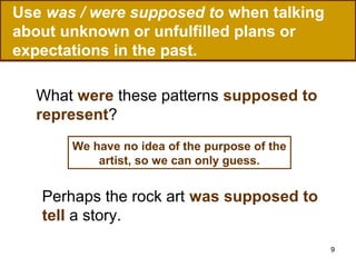 Use was / were supposed to when talking
about unknown or unfulfilled plans or
expectations in the past.
What were these patterns supposed to
represent?
We have no idea of the purpose of the
artist, so we can only guess.

Perhaps the rock art was supposed to
tell a story.
9

 