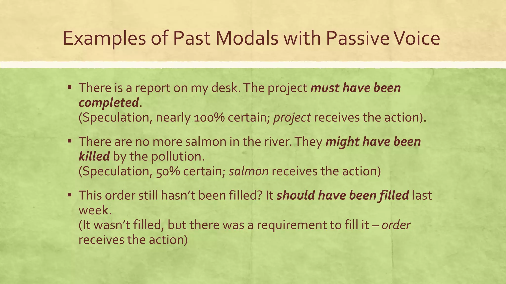 Examples of Past Modals with PassiveVoice
▪ There is a report on my desk.The project must have been
completed.
(Speculation, nearly 100% certain; project receives the action).
▪ There are no more salmon in the river.They might have been
killed by the pollution.
(Speculation, 50% certain; salmon receives the action)
▪ This order still hasn’t been filled? It should have been filled last
week.
(It wasn’t filled, but there was a requirement to fill it – order
receives the action)
 