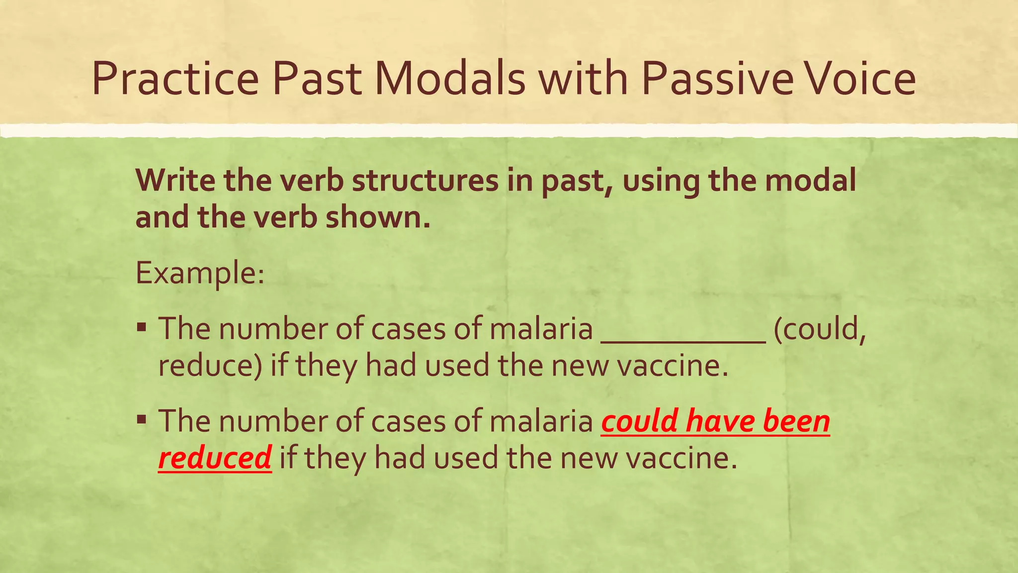 Practice Past Modals with PassiveVoice
Write the verb structures in past, using the modal
and the verb shown.
Example:
▪ The number of cases of malaria __________ (could,
reduce) if they had used the new vaccine.
▪ The number of cases of malaria could have been
reduced if they had used the new vaccine.
 