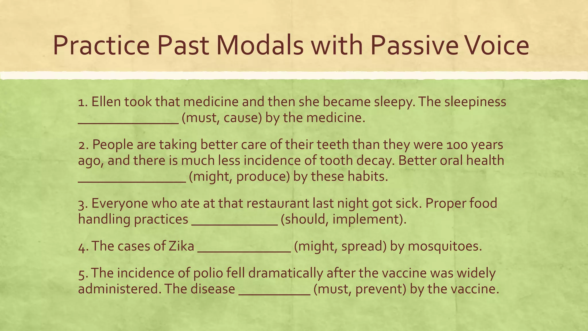 Practice Past Modals with PassiveVoice
1. Ellen took that medicine and then she became sleepy.The sleepiness
______________ (must, cause) by the medicine.
2. People are taking better care of their teeth than they were 100 years
ago, and there is much less incidence of tooth decay. Better oral health
_______________ (might, produce) by these habits.
3. Everyone who ate at that restaurant last night got sick. Proper food
handling practices ____________ (should, implement).
4.The cases of Zika _____________ (might, spread) by mosquitoes.
5.The incidence of polio fell dramatically after the vaccine was widely
administered.The disease __________ (must, prevent) by the vaccine.
 