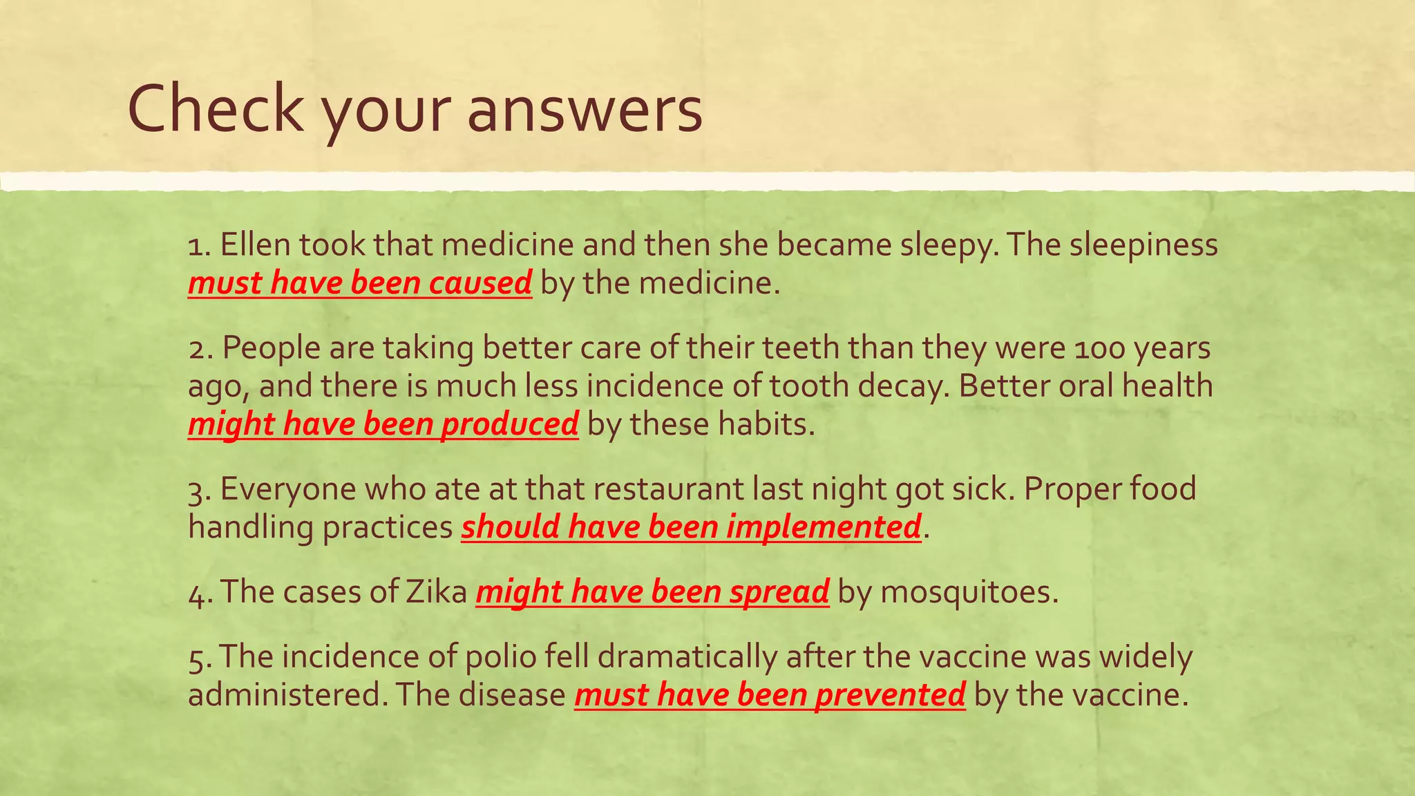 Check your answers
1. Ellen took that medicine and then she became sleepy.The sleepiness
must have been caused by the medicine.
2. People are taking better care of their teeth than they were 100 years
ago, and there is much less incidence of tooth decay. Better oral health
might have been produced by these habits.
3. Everyone who ate at that restaurant last night got sick. Proper food
handling practices should have been implemented.
4.The cases of Zika might have been spread by mosquitoes.
5.The incidence of polio fell dramatically after the vaccine was widely
administered.The disease must have been prevented by the vaccine.
 