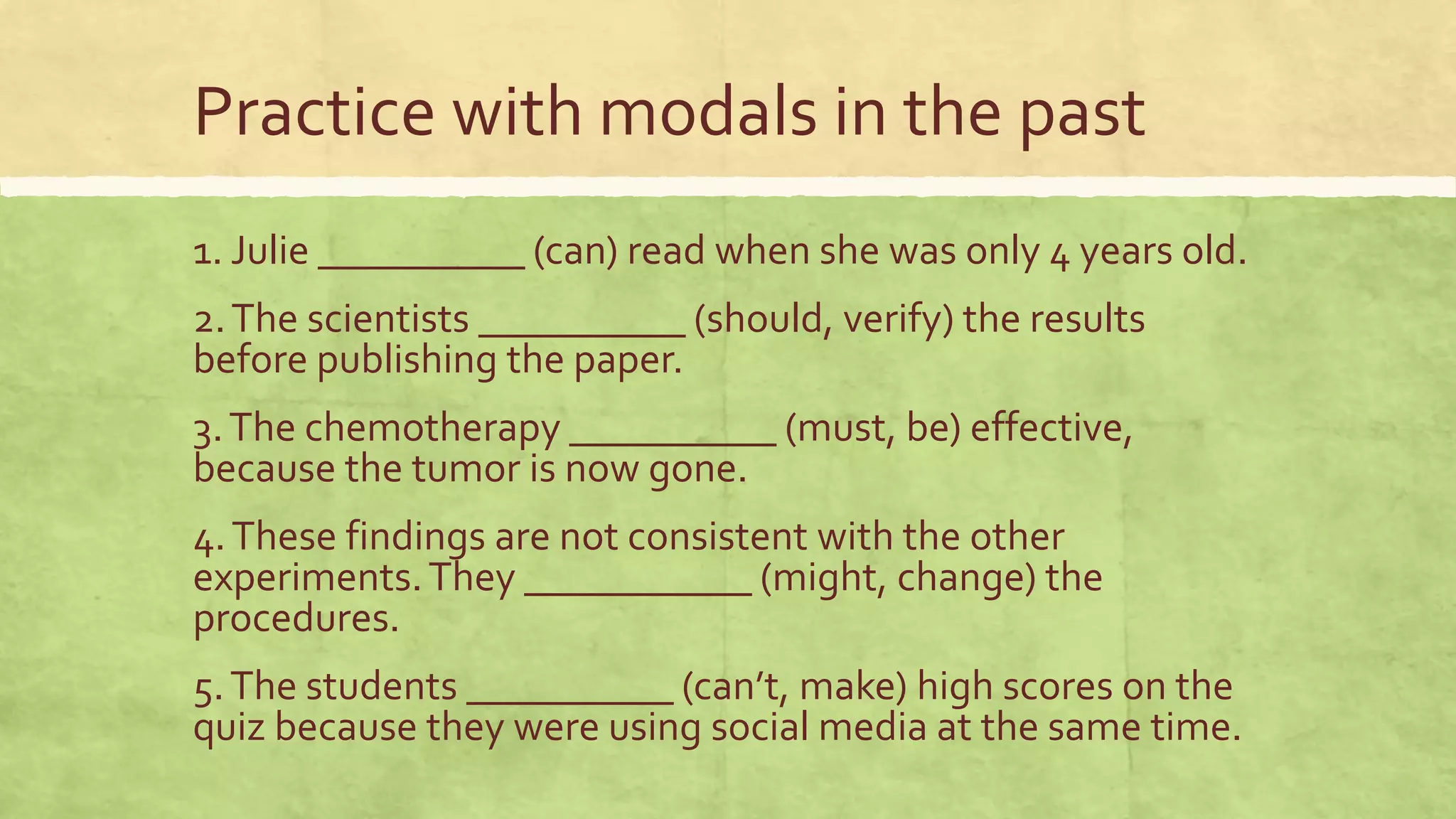 Practice with modals in the past
1. Julie __________ (can) read when she was only 4 years old.
2.The scientists __________ (should, verify) the results
before publishing the paper.
3.The chemotherapy __________ (must, be) effective,
because the tumor is now gone.
4.These findings are not consistent with the other
experiments.They ___________ (might, change) the
procedures.
5.The students __________ (can’t, make) high scores on the
quiz because they were using social media at the same time.
 