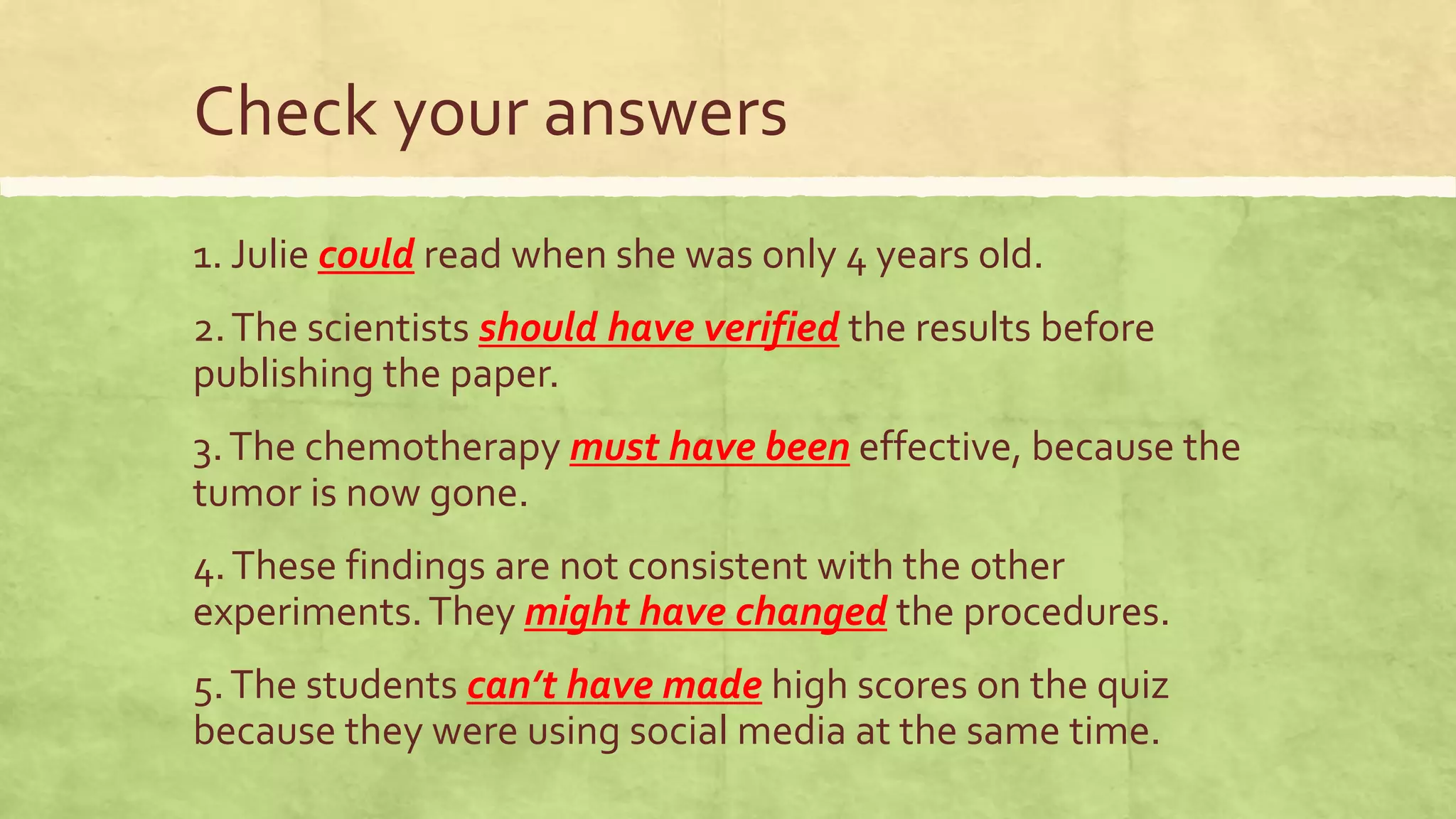 Check your answers
1. Julie could read when she was only 4 years old.
2.The scientists should have verified the results before
publishing the paper.
3.The chemotherapy must have been effective, because the
tumor is now gone.
4.These findings are not consistent with the other
experiments.They might have changed the procedures.
5.The students can’t have made high scores on the quiz
because they were using social media at the same time.
 