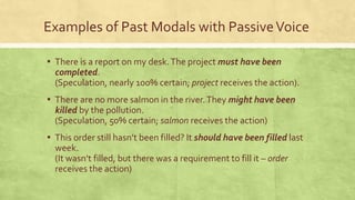 Examples of Past Modals with PassiveVoice
▪ There is a report on my desk.The project must have been
completed.
(Speculation, nearly 100% certain; project receives the action).
▪ There are no more salmon in the river.They might have been
killed by the pollution.
(Speculation, 50% certain; salmon receives the action)
▪ This order still hasn’t been filled? It should have been filled last
week.
(It wasn’t filled, but there was a requirement to fill it – order
receives the action)
 