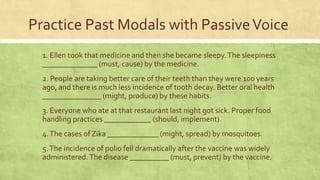 Practice Past Modals with PassiveVoice
1. Ellen took that medicine and then she became sleepy.The sleepiness
______________ (must, cause) by the medicine.
2. People are taking better care of their teeth than they were 100 years
ago, and there is much less incidence of tooth decay. Better oral health
_______________ (might, produce) by these habits.
3. Everyone who ate at that restaurant last night got sick. Proper food
handling practices ____________ (should, implement).
4.The cases of Zika _____________ (might, spread) by mosquitoes.
5.The incidence of polio fell dramatically after the vaccine was widely
administered.The disease __________ (must, prevent) by the vaccine.
 