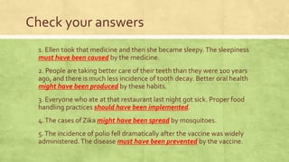 Check your answers
1. Ellen took that medicine and then she became sleepy.The sleepiness
must have been caused by the medicine.
2. People are taking better care of their teeth than they were 100 years
ago, and there is much less incidence of tooth decay. Better oral health
might have been produced by these habits.
3. Everyone who ate at that restaurant last night got sick. Proper food
handling practices should have been implemented.
4.The cases of Zika might have been spread by mosquitoes.
5.The incidence of polio fell dramatically after the vaccine was widely
administered.The disease must have been prevented by the vaccine.
 