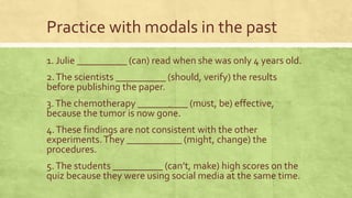 Practice with modals in the past
1. Julie __________ (can) read when she was only 4 years old.
2.The scientists __________ (should, verify) the results
before publishing the paper.
3.The chemotherapy __________ (must, be) effective,
because the tumor is now gone.
4.These findings are not consistent with the other
experiments.They ___________ (might, change) the
procedures.
5.The students __________ (can’t, make) high scores on the
quiz because they were using social media at the same time.
 