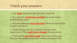 Check your answers
1. Julie could read when she was only 4 years old.
2.The scientists should have verified the results before
publishing the paper.
3.The chemotherapy must have been effective, because the
tumor is now gone.
4.These findings are not consistent with the other
experiments.They might have changed the procedures.
5.The students can’t have made high scores on the quiz
because they were using social media at the same time.
 