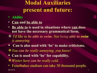 Modal Auxiliaries
           present and future:
• Ability
• Can and be able to
• Be able to is used in situations where can does
  not have the necessary grammatical form.
 I'd like to be able to swim. Not being able to swim
  is annoying.
 Can is also used with ‘be’ to make criticisms.
 You can be really annoying, you know!
 Can is used with ‘be’ for capability.
 Winter here can be really cold.
• Fenerbahce stadium can take 30 thousand people.
04/19/12                                            1
 