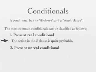 Conditionals
   A conditional has an “if-clause” and a “result clause”.

The most common conditionals can be classiﬁed as follows:
   1. Present real conditional
    The action in the if clause is quite probable.

   2. Present unreal conditional
 