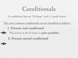 Conditionals
   A conditional has an “if-clause” and a “result clause”.

The most common conditionals can be classiﬁed as follows:
   1. Present real conditional
    The action in the if clause is quite probable.

   2. Present unreal conditional
 