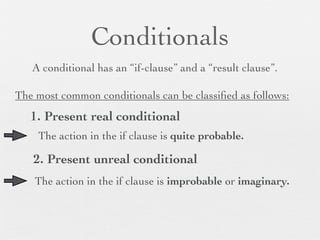 Conditionals
   A conditional has an “if-clause” and a “result clause”.

The most common conditionals can be classiﬁed as follows:
   1. Present real conditional
    The action in the if clause is quite probable.

   2. Present unreal conditional
    The action in the if clause is improbable or imaginary.
 