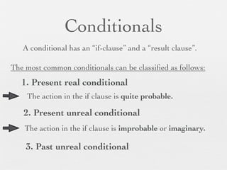 Conditionals
   A conditional has an “if-clause” and a “result clause”.

The most common conditionals can be classiﬁed as follows:
   1. Present real conditional
    The action in the if clause is quite probable.

   2. Present unreal conditional
    The action in the if clause is improbable or imaginary.

    3. Past unreal conditional
 