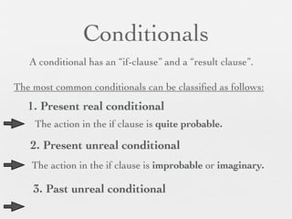 Conditionals
   A conditional has an “if-clause” and a “result clause”.

The most common conditionals can be classiﬁed as follows:
   1. Present real conditional
    The action in the if clause is quite probable.

   2. Present unreal conditional
    The action in the if clause is improbable or imaginary.

    3. Past unreal conditional
 