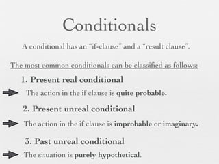Conditionals
   A conditional has an “if-clause” and a “result clause”.

The most common conditionals can be classiﬁed as follows:
   1. Present real conditional
    The action in the if clause is quite probable.

   2. Present unreal conditional
    The action in the if clause is improbable or imaginary.

    3. Past unreal conditional
    The situation is purely hypothetical.
 