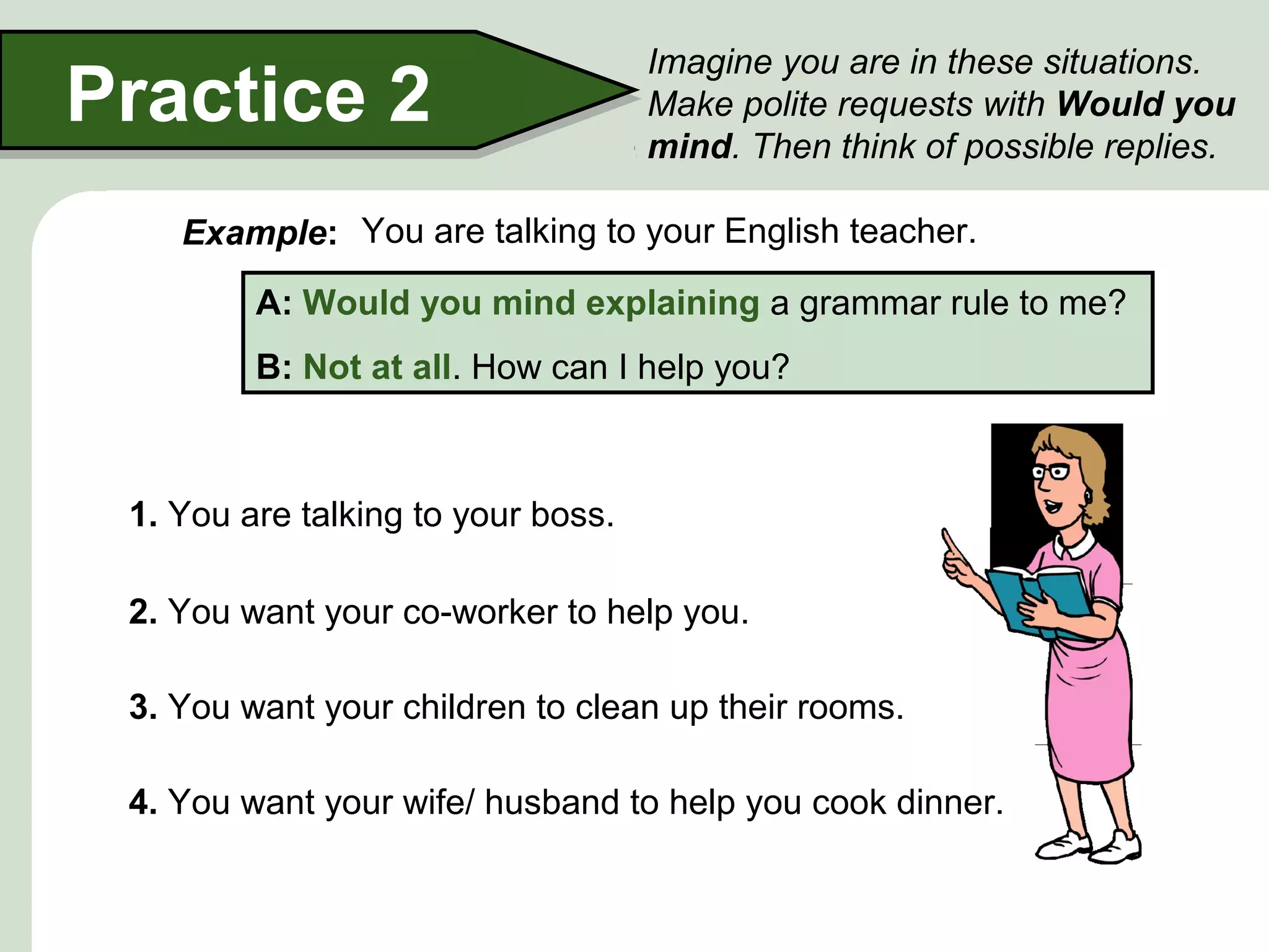 Practice 2

Imagine you are in these situations.
Make polite requests with Would you
mind. Then think of possible replies.

Example: You are talking to your English teacher.
A: Would you mind explaining a grammar rule to me?
B: Not at all. How can I help you?

1. You are talking to your boss.
2. You want your co-worker to help you.
3. You want your children to clean up their rooms.
4. You want your wife/ husband to help you cook dinner.

 