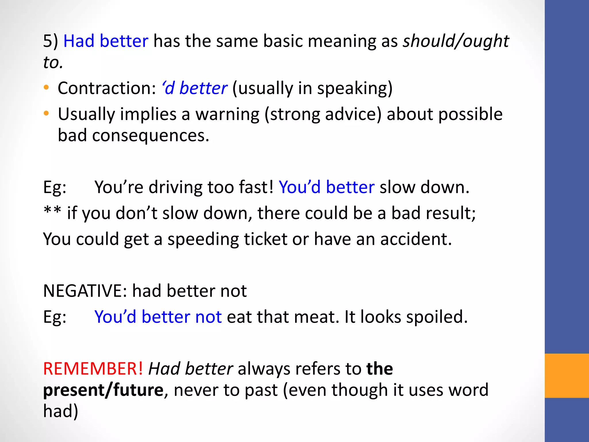 5) Had better has the same basic meaning as should/ought
to.
• Contraction: ‘d better (usually in speaking)
• Usually implies a warning (strong advice) about possible
bad consequences.
Eg: You’re driving too fast! You’d better slow down.
** if you don’t slow down, there could be a bad result;
You could get a speeding ticket or have an accident.
NEGATIVE: had better not
Eg: You’d better not eat that meat. It looks spoiled.
REMEMBER! Had better always refers to the
present/future, never to past (even though it uses word
had)
 