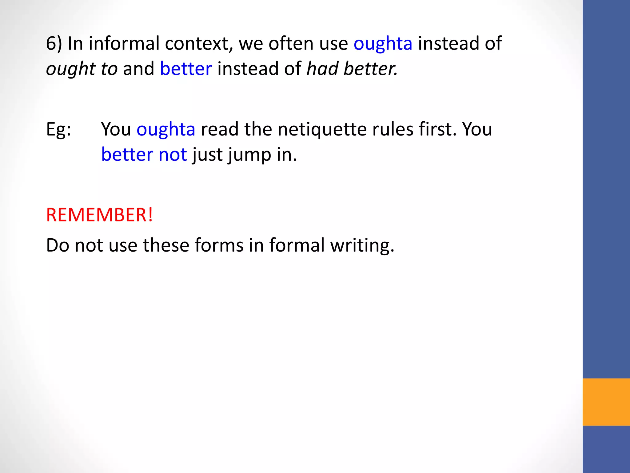 6) In informal context, we often use oughta instead of
ought to and better instead of had better.
Eg: You oughta read the netiquette rules first. You
better not just jump in.
REMEMBER!
Do not use these forms in formal writing.
 