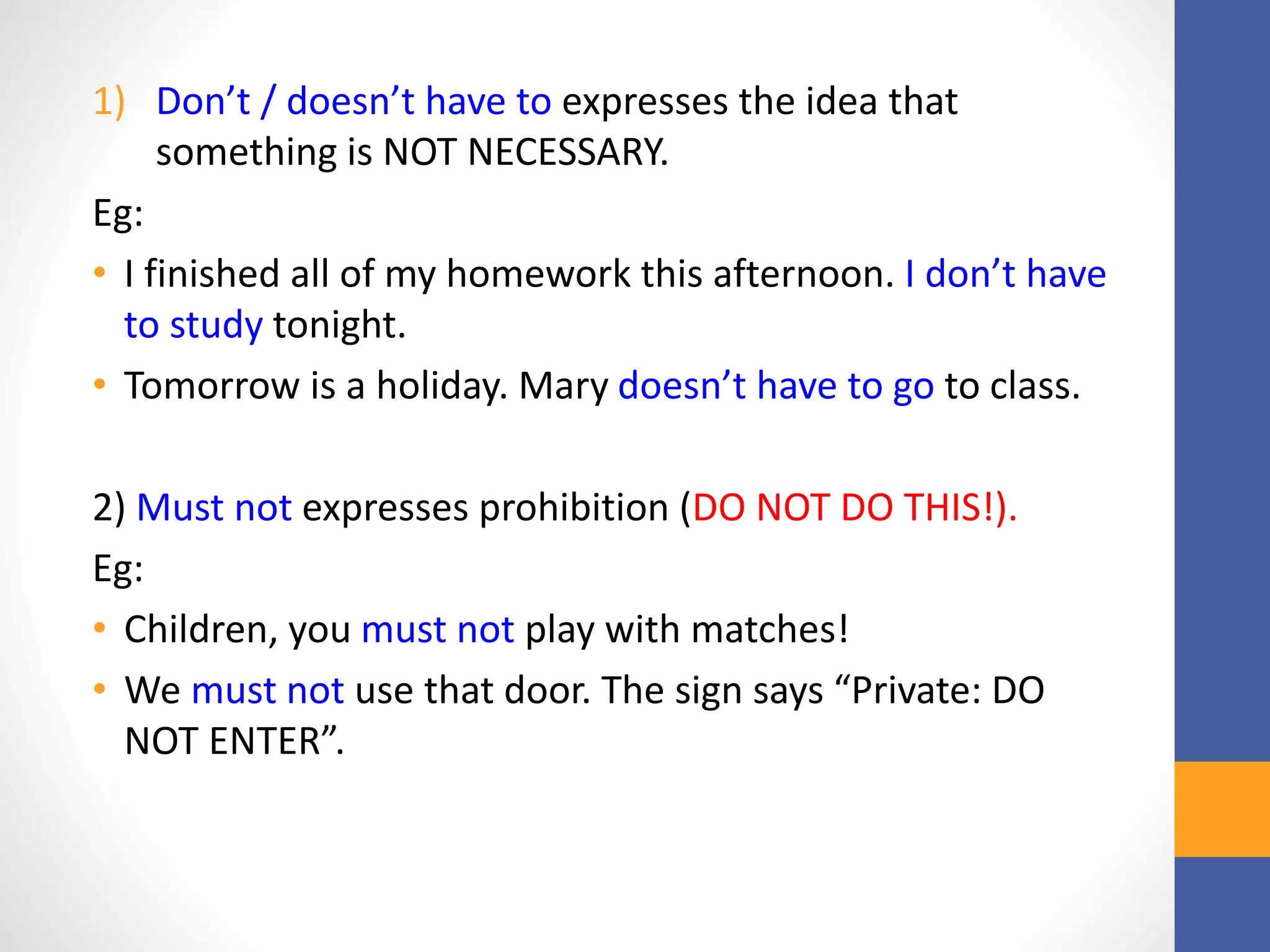 1) Don’t / doesn’t have to expresses the idea that
something is NOT NECESSARY.
Eg:
• I finished all of my homework this afternoon. I don’t have
to study tonight.
• Tomorrow is a holiday. Mary doesn’t have to go to class.
2) Must not expresses prohibition (DO NOT DO THIS!).
Eg:
• Children, you must not play with matches!
• We must not use that door. The sign says “Private: DO
NOT ENTER”.
 