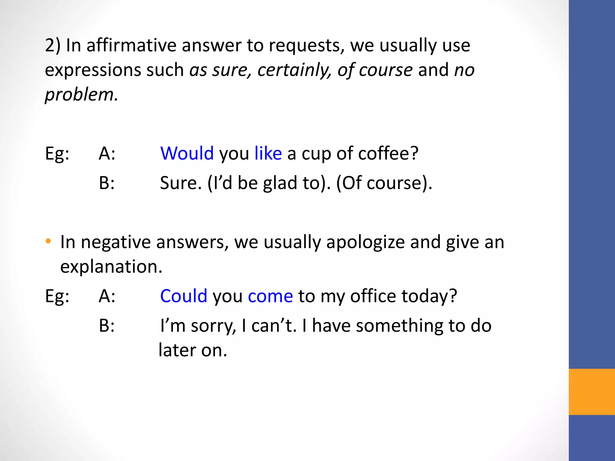 2) In affirmative answer to requests, we usually use
expressions such as sure, certainly, of course and no
problem.
Eg: A: Would you like a cup of coffee?
B: Sure. (I’d be glad to). (Of course).
• In negative answers, we usually apologize and give an
explanation.
Eg: A: Could you come to my office today?
B: I’m sorry, I can’t. I have something to do
later on.
 