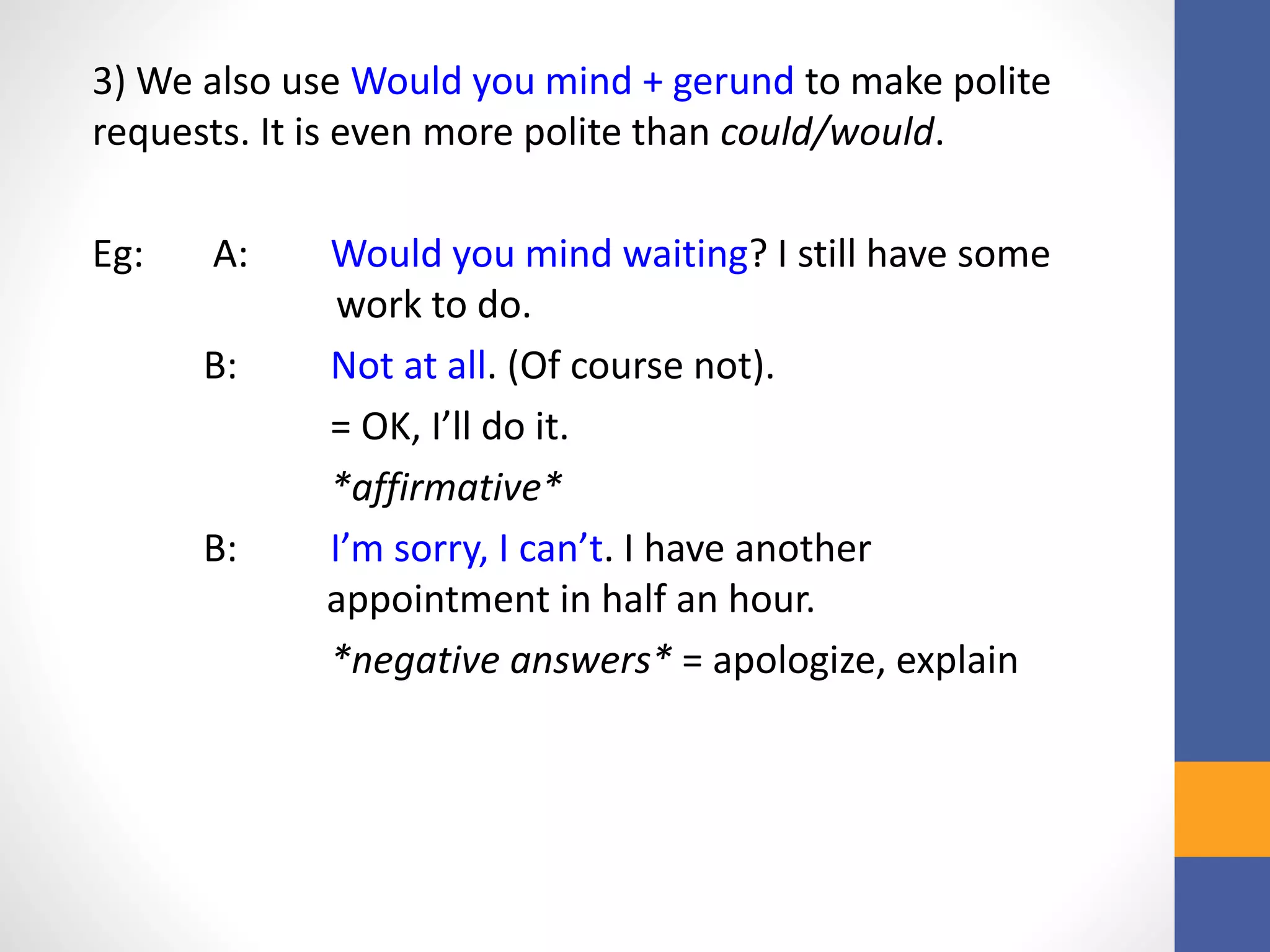 3) We also use Would you mind + gerund to make polite
requests. It is even more polite than could/would.
Eg: A: Would you mind waiting? I still have some
work to do.
B: Not at all. (Of course not).
= OK, I’ll do it.
*affirmative*
B: I’m sorry, I can’t. I have another
appointment in half an hour.
*negative answers* = apologize, explain
 