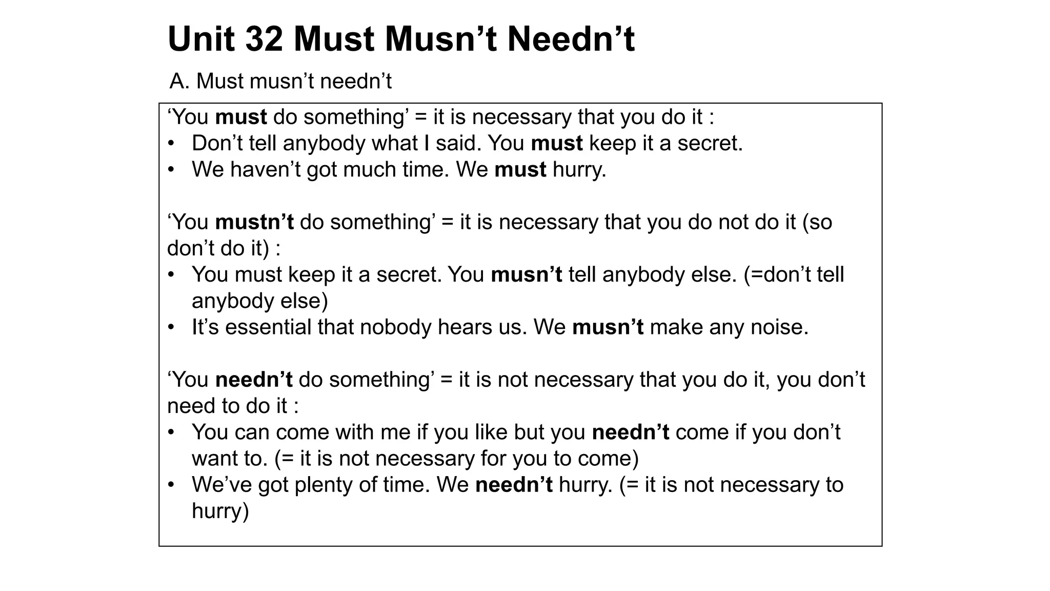 Unit 32 Must Musn’t Needn’t
A. Must musn’t needn’t
‘You must do something’ = it is necessary that you do it :
• Don’t tell anybody what I said. You must keep it a secret.
• We haven’t got much time. We must hurry.
‘You mustn’t do something’ = it is necessary that you do not do it (so
don’t do it) :
• You must keep it a secret. You musn’t tell anybody else. (=don’t tell
anybody else)
• It’s essential that nobody hears us. We musn’t make any noise.
‘You needn’t do something’ = it is not necessary that you do it, you don’t
need to do it :
• You can come with me if you like but you needn’t come if you don’t
want to. (= it is not necessary for you to come)
• We’ve got plenty of time. We needn’t hurry. (= it is not necessary to
hurry)
 