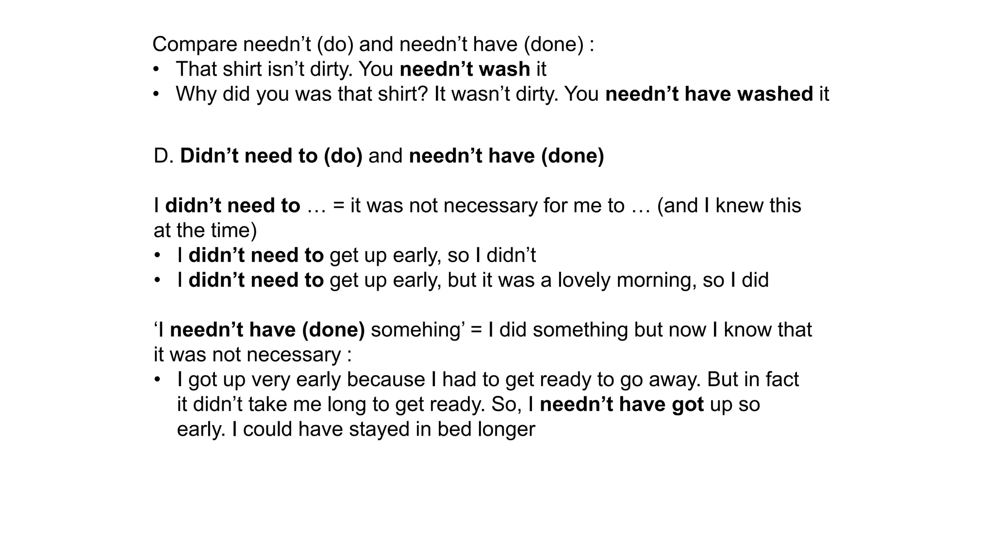 Compare needn’t (do) and needn’t have (done) :
• That shirt isn’t dirty. You needn’t wash it
• Why did you was that shirt? It wasn’t dirty. You needn’t have washed it
D. Didn’t need to (do) and needn’t have (done)
I didn’t need to … = it was not necessary for me to … (and I knew this
at the time)
• I didn’t need to get up early, so I didn’t
• I didn’t need to get up early, but it was a lovely morning, so I did
‘I needn’t have (done) somehing’ = I did something but now I know that
it was not necessary :
• I got up very early because I had to get ready to go away. But in fact
it didn’t take me long to get ready. So, I needn’t have got up so
early. I could have stayed in bed longer
 